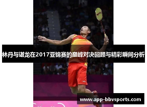 林丹与谌龙在2017亚锦赛的巅峰对决回顾与精彩瞬间分析